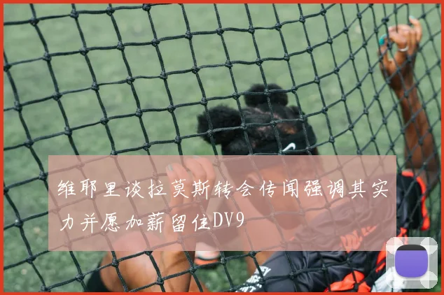 维耶里谈拉莫斯转会传闻强调其实力并愿加薪留住DV9