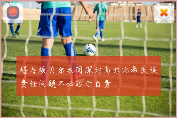 塔与埃贝尔共同探讨乌尔比希失误责任问题不必过于自责