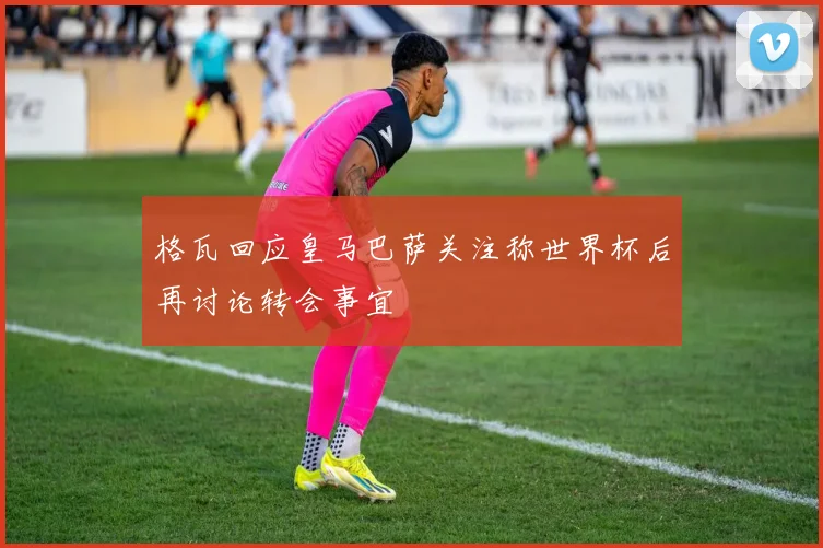 格瓦回应皇马巴萨关注称世界杯后再讨论转会事宜