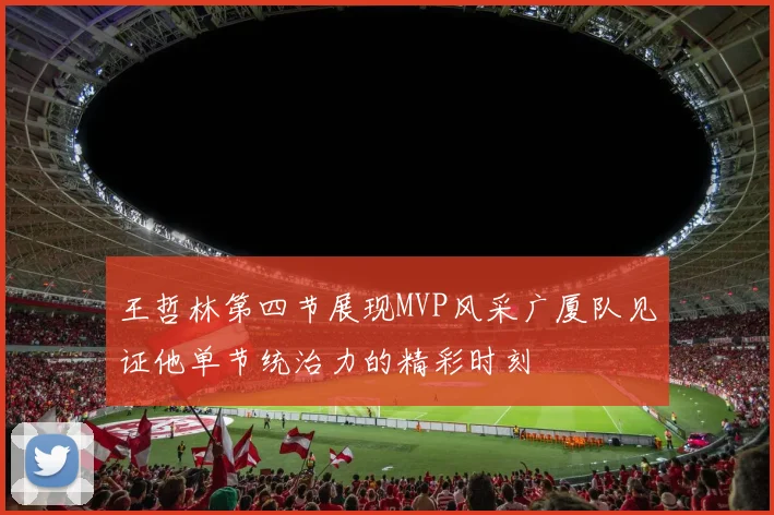 王哲林第四节展现MVP风采广厦队见证他单节统治力的精彩时刻