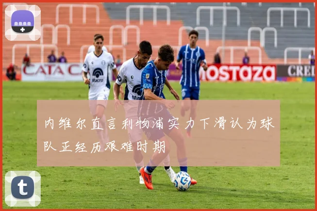 内维尔直言利物浦实力下滑认为球队正经历艰难时期