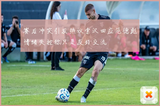 赛后冲突引发热议索汉回应范德彪情绪失控称只是友好交流