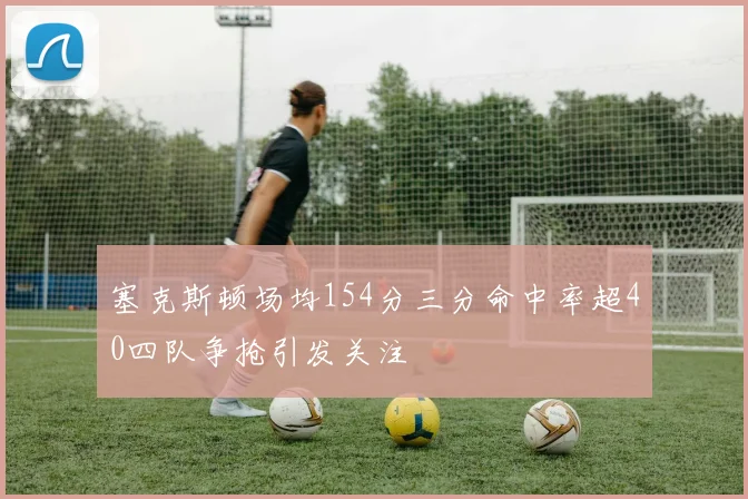 塞克斯顿场均154分三分命中率超40四队争抢引发关注