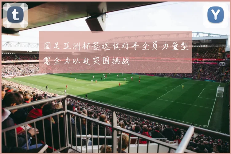 国足亚洲杯签运佳对手全员力量型需全力以赴突围挑战