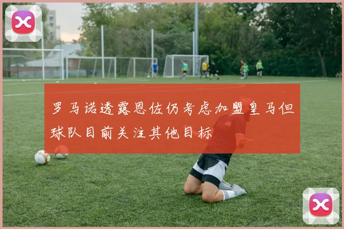 罗马诺透露恩佐仍考虑加盟皇马但球队目前关注其他目标