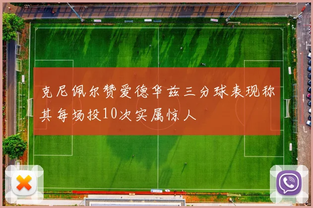 克尼佩尔赞爱德华兹三分球表现称其每场投10次实属惊人