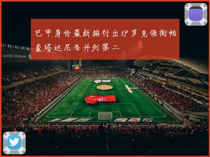 巴甲身价最新排行出炉罗克领衔帕奎塔达尼洛并列第二