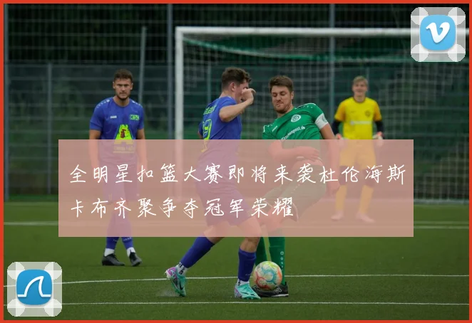 全明星扣篮大赛即将来袭杜伦海斯卡布齐聚争夺冠军荣耀