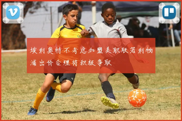 埃利奥特不考虑加盟美职联若利物浦出价合理将积极争取