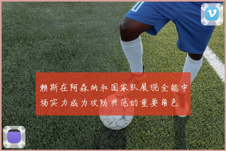 赖斯在阿森纳和国家队展现全能中场实力成为攻防典范的重要角色