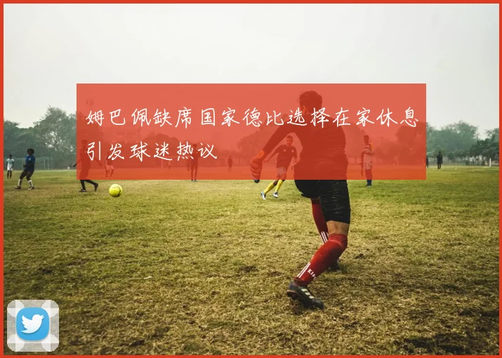姆巴佩缺席国家德比选择在家休息引发球迷热议