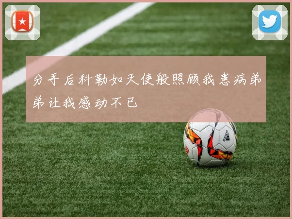 分手后科勒如天使般照顾我患病弟弟让我感动不已