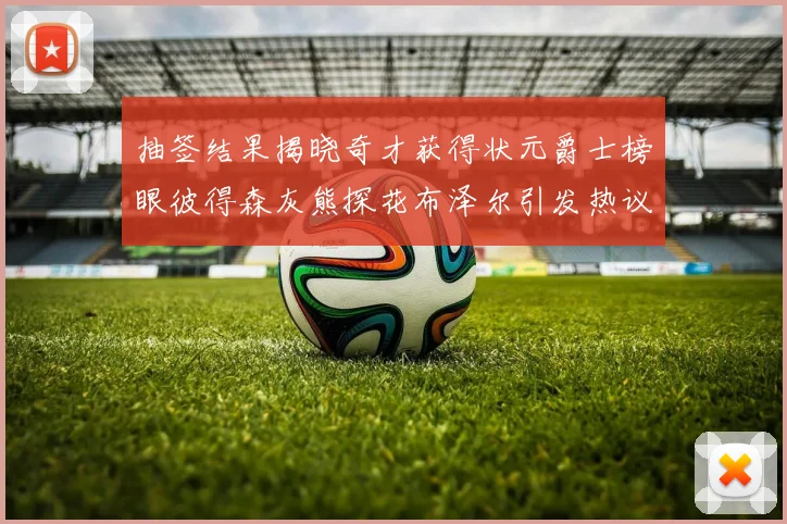 抽签结果揭晓奇才获得状元爵士榜眼彼得森灰熊探花布泽尔引发热议