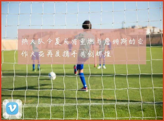 热火队今夏或将重燃与詹姆斯的合作火花再度携手共创辉煌