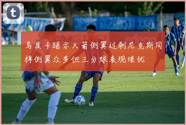 乌度卡暗示火箭侧翼过剩尼克斯同样侧翼众多但三分球表现堪忧