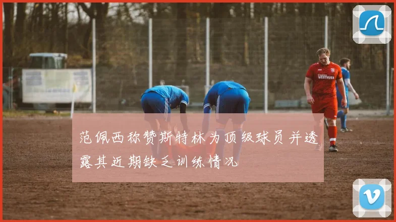 范佩西称赞斯特林为顶级球员并透露其近期缺乏训练情况