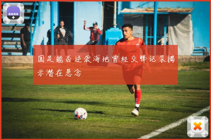 国足能否逆袭海地曾经交锋记录揭示潜在悬念