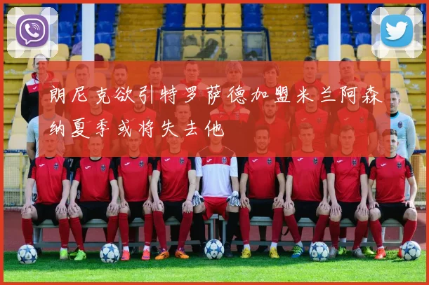 朗尼克欲引特罗萨德加盟米兰阿森纳夏季或将失去他
